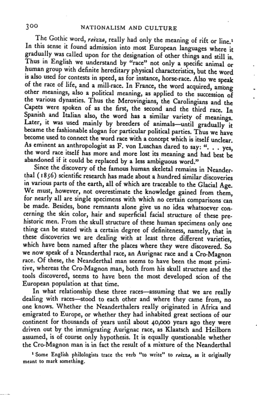 300 NATIONALISM AND CULTURE  ‘The Gothic word, reizza, really had only the meaning of rift or line.t In this sense it found admission into most European languages where it gradually was called upon for the designation of other things and still is, Thus in English we understand by “race” not only a specific animal o human group with definite hereditary physical characterisics, but the word. is also used for contests in speed, as for instance, horse-race. Also we speak of the race of lic, and a millrace. In France, the word acquired, among other meanings, also a political meaning, 2s applicd to the succession of the various dynastis. Thus the Merovingians, the Carolingians and the Capets were spoken of as the first, the second and the third race. In Spanish and Ttalian also, the word has 2 similar variety of meanings. Later, it was used mainly by breeders of animals—until gradually &t became the fashionable slogan for particular political parties. Thus we have become used to connect the word race with a concept which is tself unclear, As eminent an anthropologist as . von Luschan dared to say: %, . . yes, the word race itself has more and more lost its meaning and had best be abandoned if it could be replaced by a less ambiguous wort  Since the discovery of the famous human skeletal remains in Neander- thal (1856) scintific research has made about a hundred similar discoveries in various parts of the earth, all of which are traceable to the Glacial Age. We must, however, not overestimate the knowledge gained from them, for nearly all are single specimens with which no certain comparisons can be made. Besides, bone remnants alone give us no idea whatsoever con- cerning the skin color, hair and superficial facial structure of these pre- historic men. From the skull structure of these human specimens only one. thing can be stated with a certain degree of definiteness, namely, that in these discoveries we are dealing with at least three different varicties, which have been named after the places where they were discovered. Sa we now speak of a Neanderthal race, an Aurignac race and a Cro-Magnon race. OF these, the Neanderthal man scems to have been the most primi- tive, whereas the Cro-Magnon man, both from his skull structure and the tools discovered, seems to have been the most developed scion of the European population at that time.  In what relationship these three races—assuming that we are really dealing with races—stood to cach other and where they came from, no one knows. Whether the Neanderthalers really originated in Africa and emigrated to Europe, or whether they had inhabited great sections of our continent for thousands of years until about 40,000 years ago they were driven out by the immigrating Aurignac race, as Klaatsch and Heilborn assumed, is of course only hypothesis. It is cqually questionable whether the Cro-Magnon man is in fact the result of a mixture of the Neanderthal  +Some English philologists trace the verb “to write” to reizza, 3¢ it originally mesnt to mark romeving.  